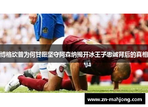 博格坎普为何甘愿坚守阿森纳揭开冰王子忠诚背后的真相