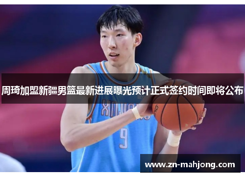 周琦加盟新疆男篮最新进展曝光预计正式签约时间即将公布