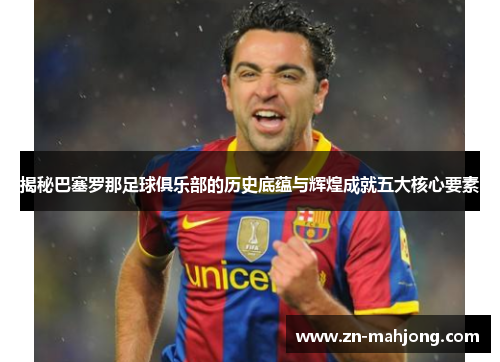 揭秘巴塞罗那足球俱乐部的历史底蕴与辉煌成就五大核心要素