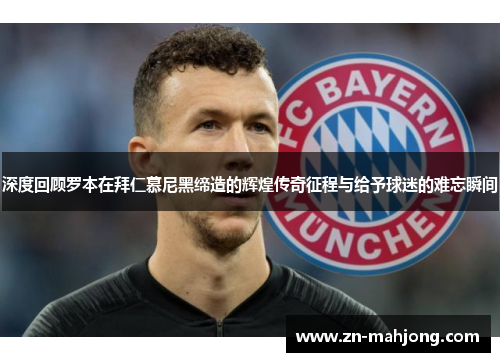 深度回顾罗本在拜仁慕尼黑缔造的辉煌传奇征程与给予球迷的难忘瞬间 深度回顾罗本在拜仁慕尼黑缔造的辉煌传奇征程与给予球迷的难忘瞬间