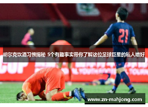 胡尔克饮酒习惯揭秘 5个有趣事实带你了解这位足球巨星的私人嗜好