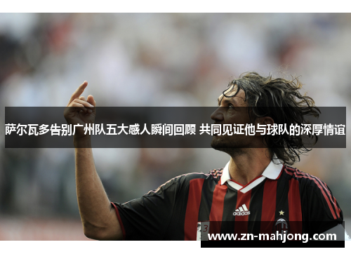 萨尔瓦多告别广州队五大感人瞬间回顾 共同见证他与球队的深厚情谊