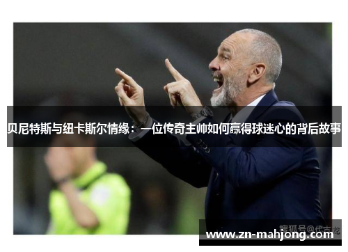 贝尼特斯与纽卡斯尔情缘：一位传奇主帅如何赢得球迷心的背后故事