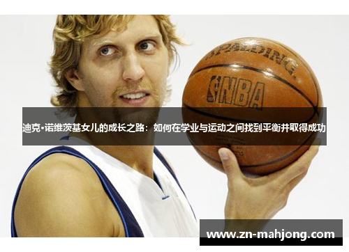 迪克·诺维茨基女儿的成长之路:如何在学业与运动之间找到平衡并取得成功 迪克·诺维茨基女儿的成长之路:如何在学业与运动之间找到平衡并取得成功