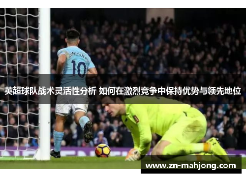 英超球队战术灵活性分析 如何在激烈竞争中保持优势与领先地位