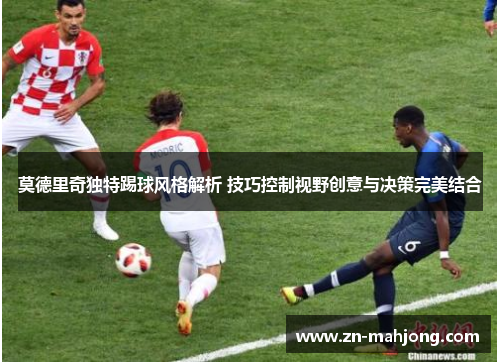 莫德里奇独特踢球风格解析 技巧控制视野创意与决策完美结合 莫德里奇独特踢球风格解析 技巧控制视野创意与决策完美结合