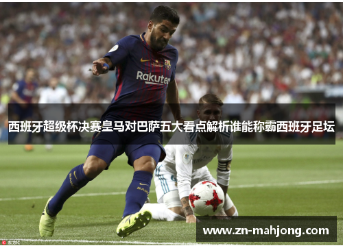 西班牙超级杯决赛皇马对巴萨五大看点解析谁能称霸西班牙足坛
