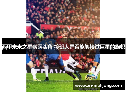 西甲未来之星崭露头角 接班人是否能够接过巨星的旗帜