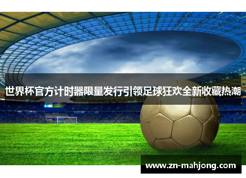 世界杯官方计时器限量发行引领足球狂欢全新收藏热潮 世界杯官方计时器限量发行引领足球狂欢全新收藏热潮