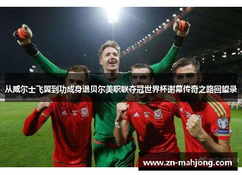 从威尔士飞翼到功成身退贝尔美职联夺冠世界杯谢幕传奇之路回望录 从威尔士飞翼到功成身退贝尔美职联夺冠世界杯谢幕传奇之路回望录