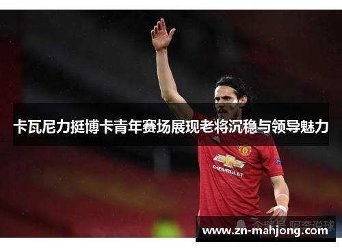 卡瓦尼力挺博卡青年赛场展现老将沉稳与领导魅力 卡瓦尼力挺博卡青年赛场展现老将沉稳与领导魅力