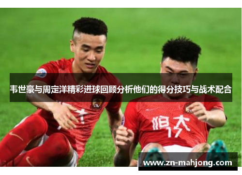 韦世豪与周定洋精彩进球回顾分析他们的得分技巧与战术配合 韦世豪与周定洋精彩进球回顾分析他们的得分技巧与战术配合