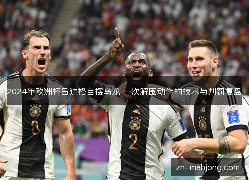 2024年欧洲杯吕迪格自摆乌龙 一次解围动作的技术与判罚复盘 2024年欧洲杯吕迪格自摆乌龙 一次解围动作的技术与判罚复盘